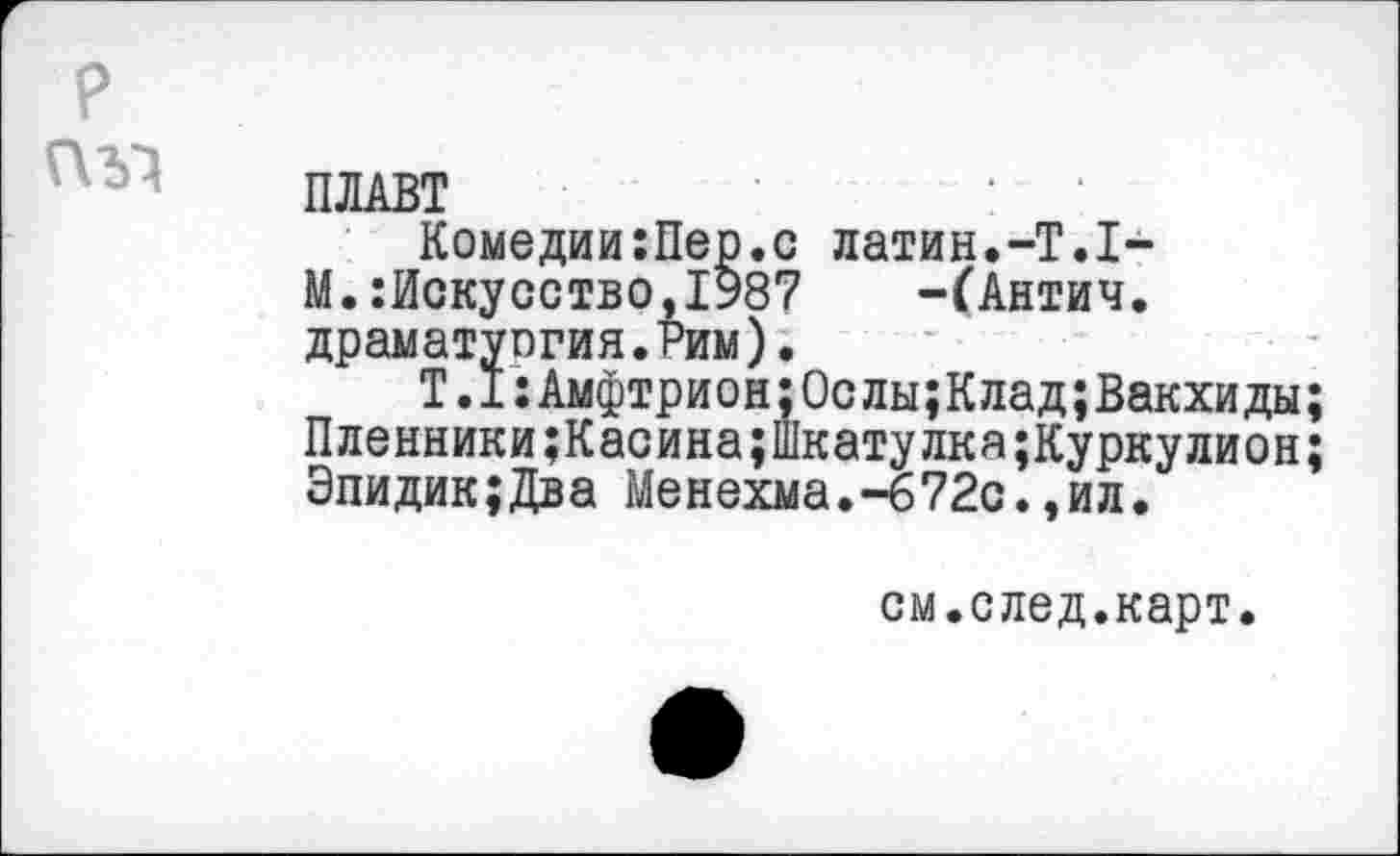 ﻿?
ПЛАВТ
Комедии:Пер.с латин.-Т.1-
М.Искусство,1987 -ГАнтич.
драматуогня.Рим).
Т.1:Амфтрион;0слы;Клад;Вакхиды;
Пленники;Касина;шкатулка;Куркулион;
Эпидик;Два Менехма.-672с.,ил.
см.след.карт